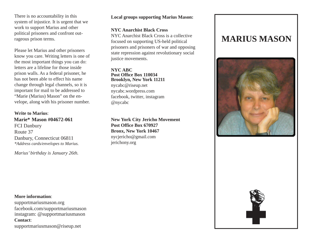 ‘There is no accountability in this system of injustice. It is urgent that we work o support Marius and other political prisoners and confront out- rageous prison terms.  Please let Marius and other prisoners know you care. Witing letters is one of the most important things you can do: letters are a lfeline for those inside prison walls. As a federal prisoner, he has not been able to effect his name change through legal channels, so it is important for mail to be addressed to “Marie (Marius) Mason” on the en- velope, along with his prisoner number.  Write to Marius: Marie* Mason #04672-061 FCI Danbury  Route 37  Danbury, Connecticut 06811 *Address cards/envelopes to Marius.  Marius’ birthday is January 26th  More information: supportmariusmason.org facebook.com/supportmariusmason instagram: @supportmariusmason Contact: supportmariusmason@riseup.net  Local groups supporting Marius Mason:  NYC Anarchist Black Cross  NYC Anarchist Black Cross is a collective focused on supporting US-held political prisoners and prisoners of war and opposing state repression against revolutionary social justice movements.  NYC ABC  Post Office Box 110034 Brooklyn, New York 11211 nycabe@riseup.net nycabe.wordpress.com facebook, twiter, instagram @nycabe  New York City Jericho Movement Post Office Box 670927  Bronx, New York 10467 nycjericho@gmail.com jerichony.org,  MARIUS MASON  
